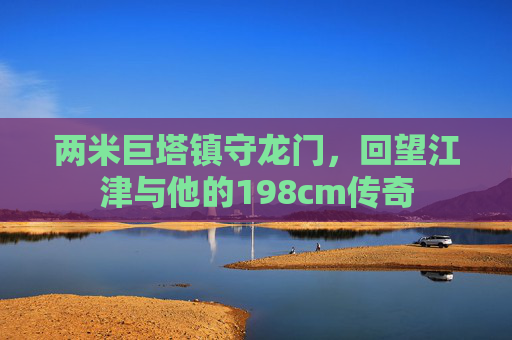 两米巨塔镇守龙门,回望江津与他的198cm传奇