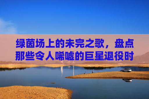 绿茵场上的未完之歌,盘点那些令人唏嘘的巨星退役时刻