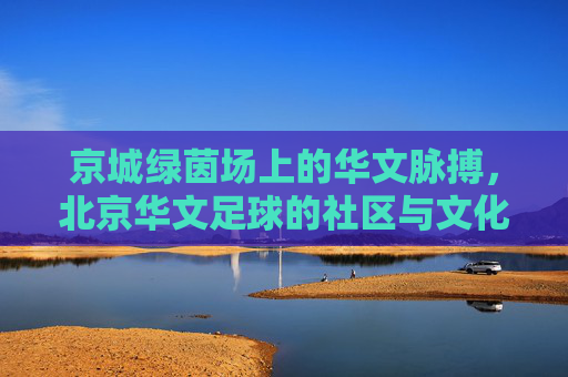 京城绿茵场上的华文脉搏,北京华文足球的社区与文化图景
