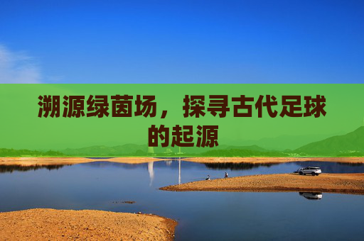 溯源绿茵场,探寻古代足球的起源