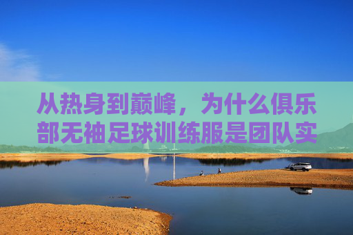 从热身到巅峰,为什么俱乐部无袖足球训练服是团队实力的关键装备