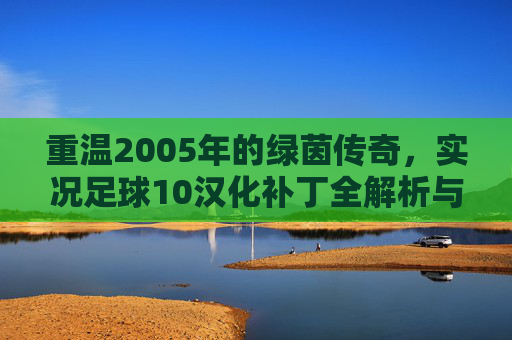 重温2005年的绿茵传奇,实况足球10汉化补丁全解析与怀旧指南