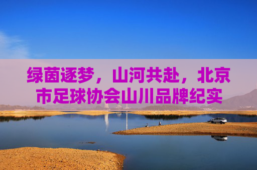 绿茵逐梦,山河共赴,北京市足球协会山川品牌纪实