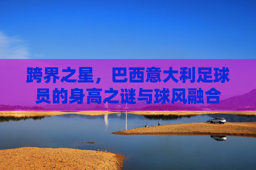 跨界之星,巴西意大利足球员的身高之谜与球风融合