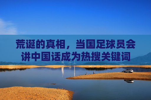 荒诞的真相,当国足球员会讲中国话成为热搜关键词
