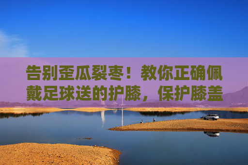 告别歪瓜裂枣!教你正确佩戴足球送的护膝,保护膝盖更有效