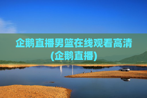 企鹅直播男篮在线观看高清(企鹅直播)