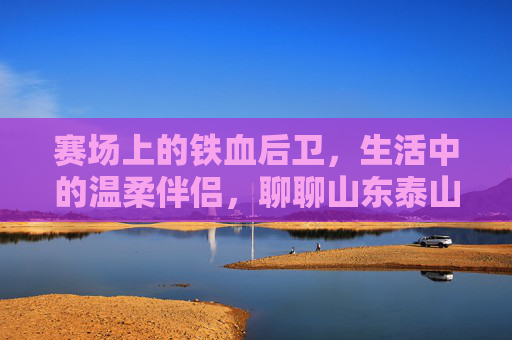 赛场上的铁血后卫，生活中的温柔伴侣，聊聊山东泰山王彤的甜蜜爱情