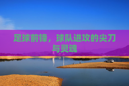 足球前锋，球队进攻的尖刀与灵魂