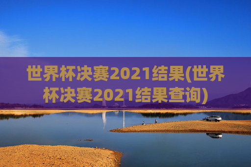 世界杯决赛2021结果(世界杯决赛2021结果查询)