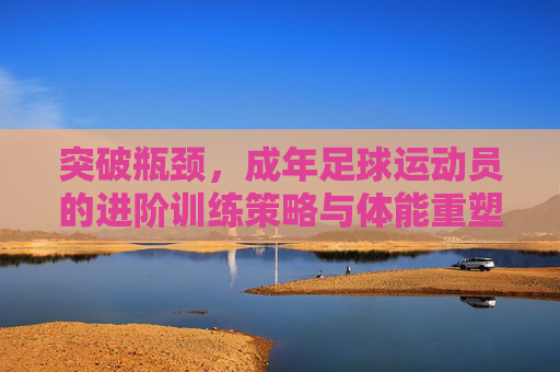 突破瓶颈，成年足球运动员的进阶训练策略与体能重塑