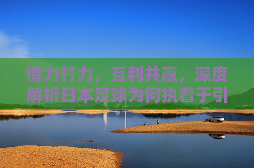 借力打力,互利共赢,深度解析日本足球为何执着于引进外援