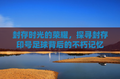 封存时光的荣耀，探寻封存印号足球背后的不朽记忆