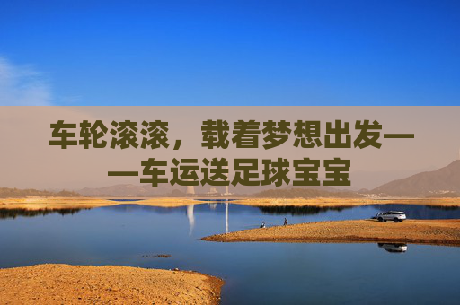 车轮滚滚，载着梦想出发——车运送足球宝宝