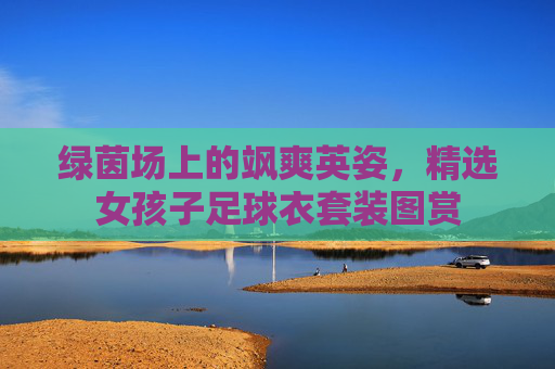 绿茵场上的飒爽英姿,精选女孩子足球衣套装图赏