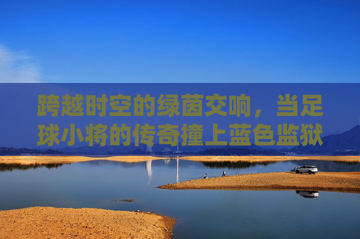 跨越时空的绿茵交响,当足球小将的传奇撞上蓝色监狱的狂想