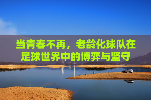 当青春不再,老龄化球队在足球世界中的博弈与坚守