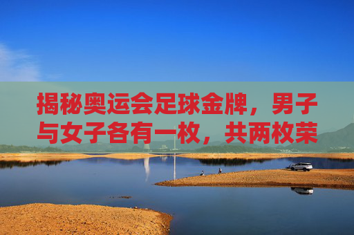 揭秘奥运会足球金牌,男子与女子各有一枚,共两枚荣耀