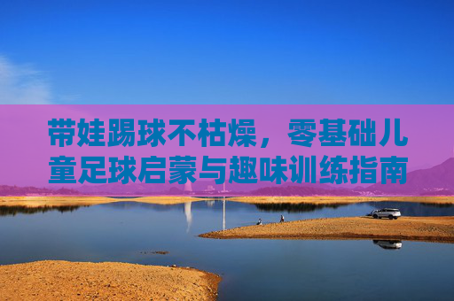 带娃踢球不枯燥,零基础儿童足球启蒙与趣味训练指南