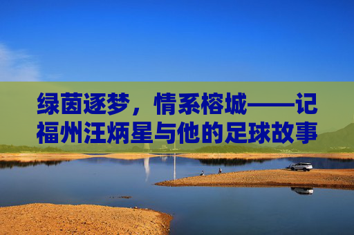 绿茵逐梦,情系榕城——记福州汪炳星与他的足球故事
