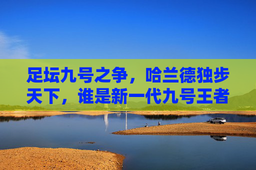 足坛九号之争，哈兰德独步天下，谁是新一代九号王者？