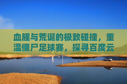 血腥与荒诞的极致碰撞,重温僵尸足球赛,探寻百度云中的地下盛宴