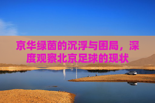 京华绿茵的沉浮与困局,深度观察北京足球的现状
