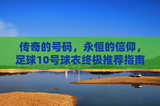 传奇的号码,永恒的信仰,足球10号球衣终极推荐指南