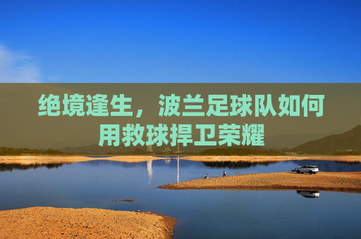 绝境逢生,波兰足球队如何用救球捍卫荣耀