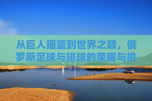 从巨人摇篮到世界之巅,俄罗斯足球与排球的荣耀与挑战