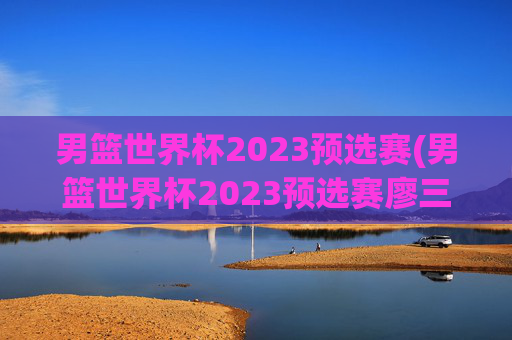 男篮世界杯2023预选赛(男篮世界杯2023预选赛廖三宁)