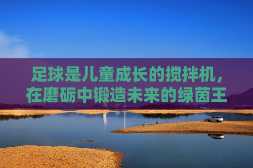 足球是儿童成长的搅拌机，在磨砺中锻造未来的绿茵王者