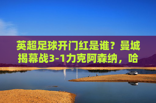 英超足球开门红是谁?曼城揭幕战3-1力克阿森纳,哈兰德闪耀全场