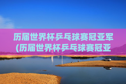 历届世界杯乒乓球赛冠亚军(历届世界杯乒乓球赛冠亚军名单)