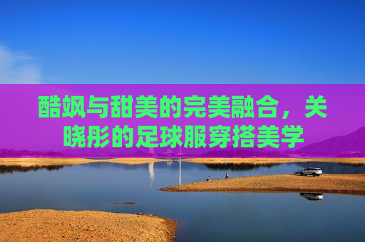 酷飒与甜美的完美融合,关晓彤的足球服穿搭美学