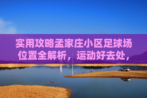 实用攻略孟家庄小区足球场位置全解析,运动好去处,一键导航