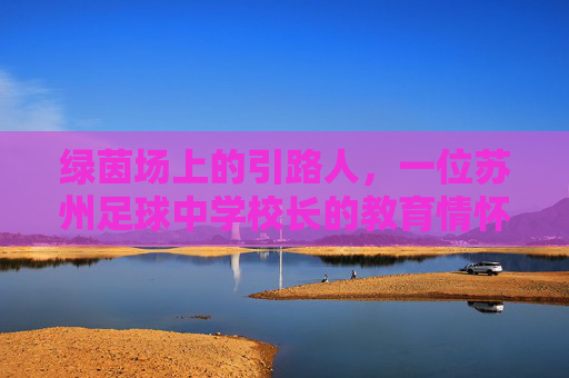 绿茵场上的引路人,一位苏州足球中学校长的教育情怀与足球梦