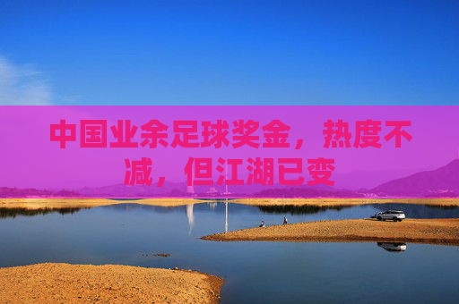 中国业余足球奖金,热度不减,但江湖已变