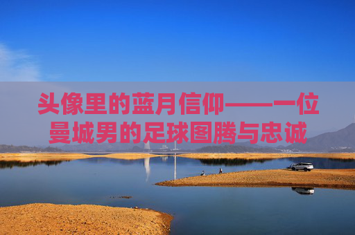 头像里的蓝月信仰——一位曼城男的足球图腾与忠诚
