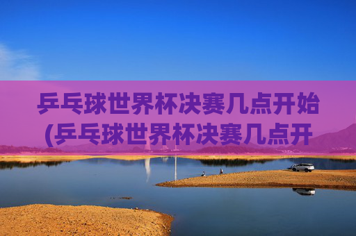 乒乓球世界杯决赛几点开始(乒乓球世界杯决赛几点开始)