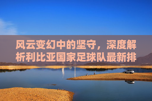 风云变幻中的坚守,深度解析利比亚国家足球队最新排名与现状