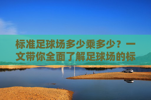 标准足球场多少乘多少？一文带你全面了解足球场的标准尺寸