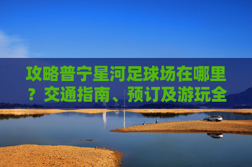 攻略普宁星河足球场在哪里?交通指南、预订及游玩全解析