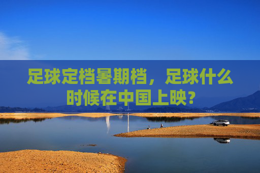 足球定档暑期档,足球什么时候在中国上映?