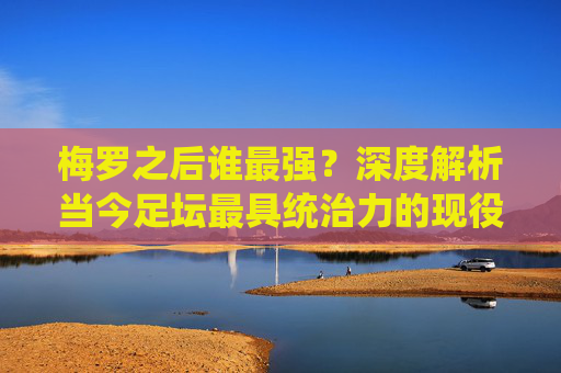 梅罗之后谁最强?深度解析当今足坛最具统治力的现役球星