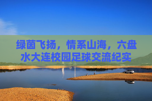 绿茵飞扬,情系山海,六盘水大连校园足球交流纪实
