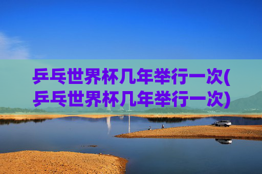乒乓世界杯几年举行一次(乒乓世界杯几年举行一次)