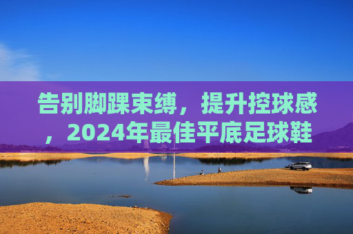告别脚踝束缚，提升控球感，2024年最佳平底足球鞋推荐