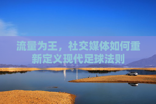 流量为王,社交媒体如何重新定义现代足球法则