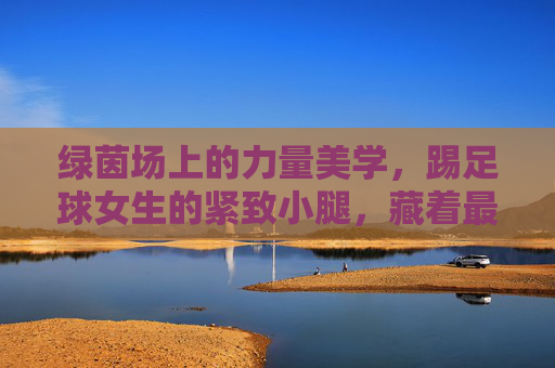 绿茵场上的力量美学,踢足球女生的紧致小腿,藏着最动人的汗水